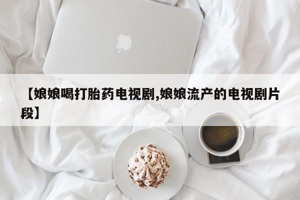 米非米索购买联系【娘娘喝打胎药电视剧,娘娘流产的电视剧片段】