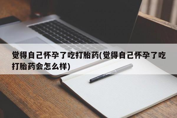 米非米索购买联系觉得自己怀孕了吃打胎药(觉得自己怀孕了吃打胎药会怎么样)