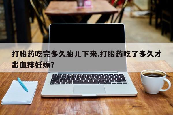 米非米索购买联系打胎药吃完多久胎儿下来.打胎药吃了多久才出血排妊娠？