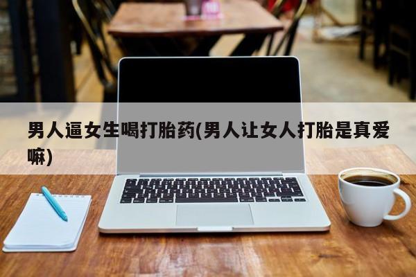 米非米索购买联系男人逼女生喝打胎药(男人让女人打胎是真爱嘛)