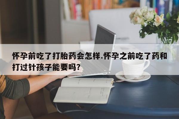 米非米索购买联系怀孕前吃了打胎药会怎样.怀孕之前吃了药和打过针孩子能要吗？