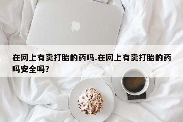 米非米索购买联系在网上有卖打胎的药吗.在网上有卖打胎的药吗安全吗？