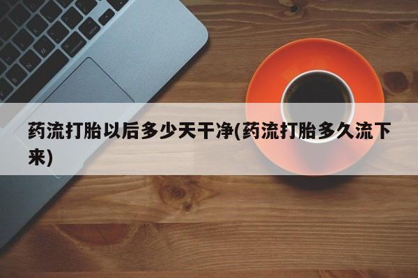 米非米索购买联系药流打胎以后多少天干净(药流打胎多久流下来)