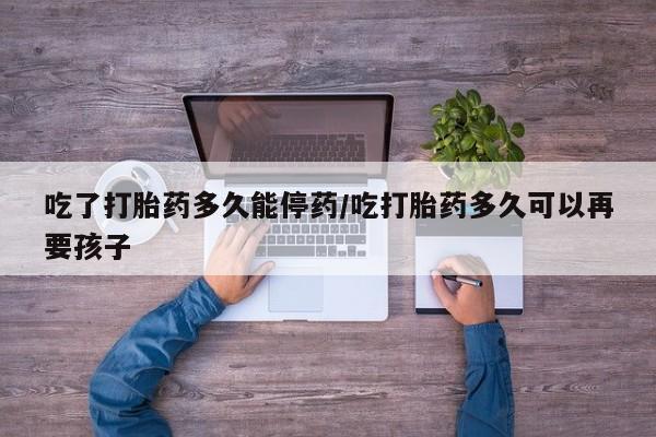 米非米索购买联系吃了打胎药多久能停药/吃打胎药多久可以再要孩子