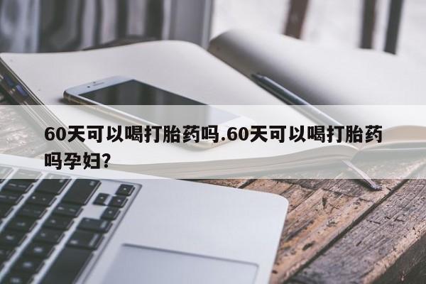 米非米索购买联系60天可以喝打胎药吗.60天可以喝打胎药吗孕妇？