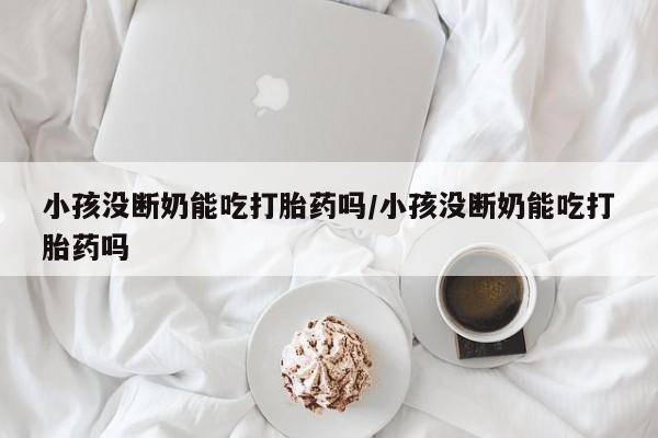 米非米索购买联系小孩没断奶能吃打胎药吗/小孩没断奶能吃打胎药吗