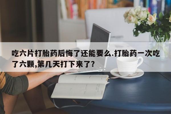 米非米索购买联系吃六片打胎药后悔了还能要么.打胎药一次吃了六颗,第几天打下来了？