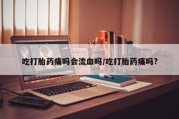 米非米索购买联系吃打胎药痛吗会流血吗/吃打胎药痛吗?