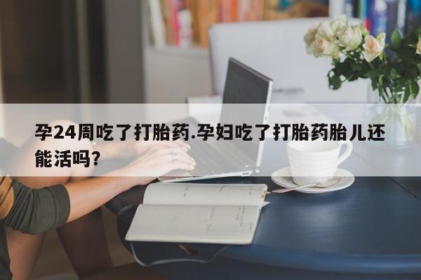 米非米索购买联系孕24周吃了打胎药.孕妇吃了打胎药胎儿还能活吗？