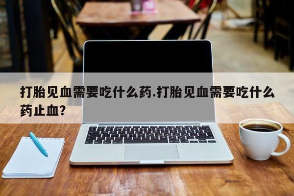 米非米索购买联系打胎见血需要吃什么药.打胎见血需要吃什么药止血？