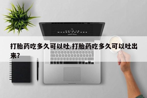 米非米索购买联系打胎药吃多久可以吐.打胎药吃多久可以吐出来？