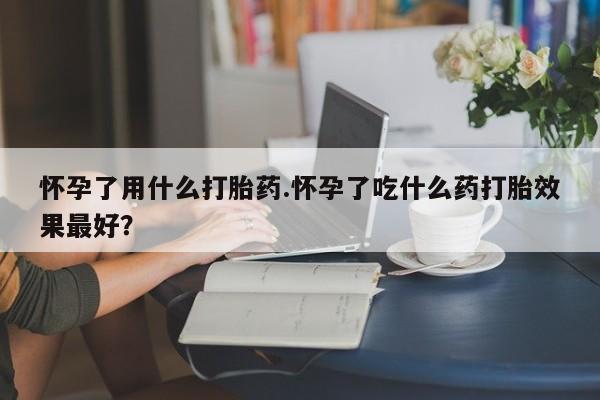 米非米索购买联系怀孕了用什么打胎药.怀孕了吃什么药打胎效果最好？