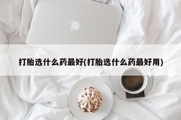 米非米索购买联系打胎选什么药最好(打胎选什么药最好用)
