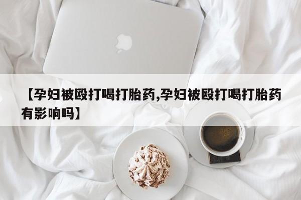 米非米索购买联系【孕妇被殴打喝打胎药,孕妇被殴打喝打胎药有影响吗】