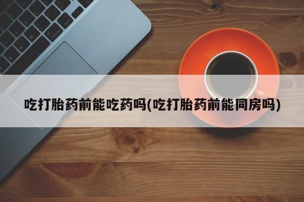 米非米索购买联系吃打胎药前能吃药吗(吃打胎药前能同房吗)