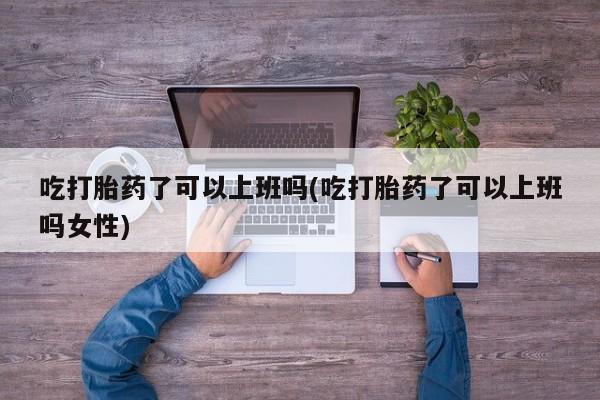 米非米索购买联系吃打胎药了可以上班吗(吃打胎药了可以上班吗女性)