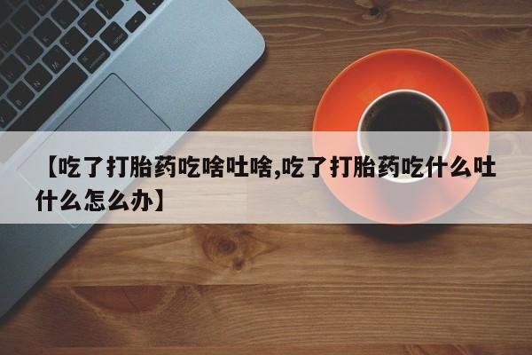 米非米索购买联系【吃了打胎药吃啥吐啥,吃了打胎药吃什么吐什么怎么办】