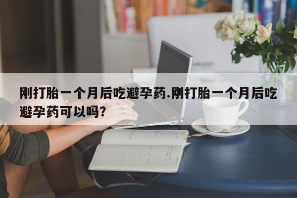 米非米索购买联系刚打胎一个月后吃避孕药.刚打胎一个月后吃避孕药可以吗？