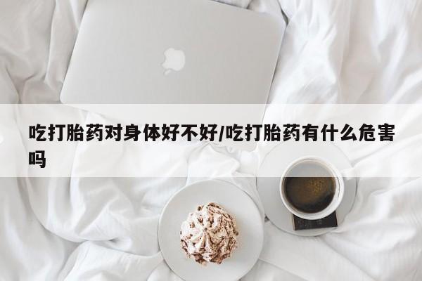 米非米索购买联系吃打胎药对身体好不好/吃打胎药有什么危害吗